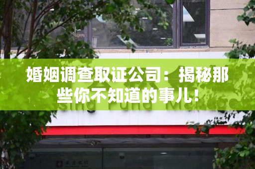 萍乡婚姻调查取证公司：揭秘那些你不知道的事儿！
