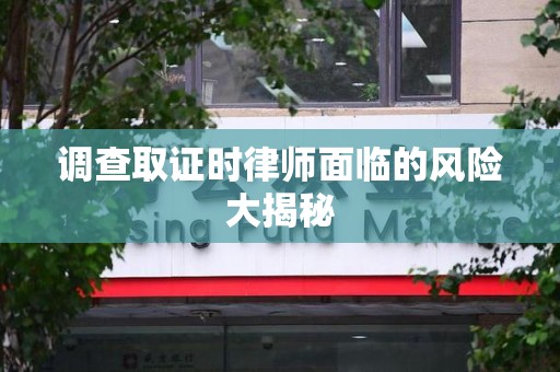 萍乡调查取证时律师面临的风险大揭秘