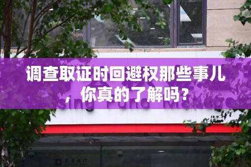 萍乡调查取证时回避权那些事儿，你真的了解吗？