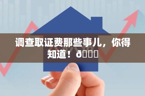 萍乡调查取证费那些事儿，你得知道！😎