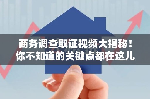 萍乡商务调查取证视频大揭秘！你不知道的关键点都在这儿