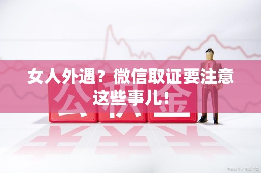 萍乡女人外遇？微信取证要注意这些事儿！
