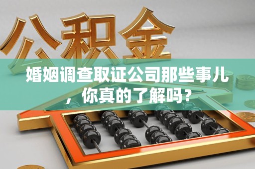 萍乡婚姻调查取证公司那些事儿，你真的了解吗？